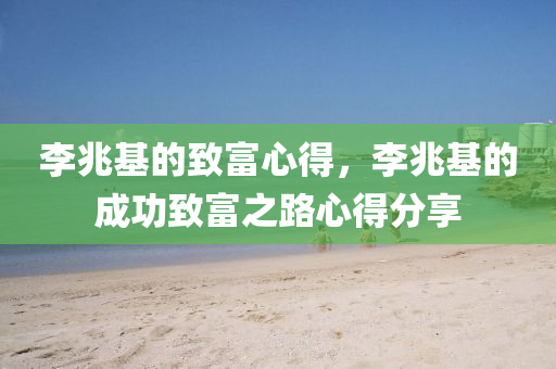 李兆基的致富心得，李兆基的成功致富之路心得分享，李兆基的成功致富之路心得分享，经验与智慧并蓄的财富之路
