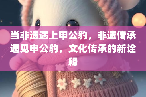 当非遗遇上申公豹，非遗传承遇见申公豹，文化传承的新诠释，非遗传承遇见申公豹，文化传承的新诠释