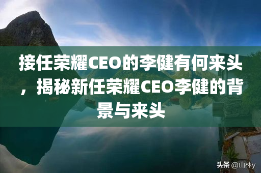 接任荣耀CEO的李健有何来头，揭秘新任荣耀CEO李健的背景与来头，揭秘新任荣耀CEO李健的背景与历程