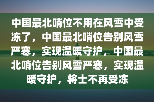 中国最北哨位不用在风雪中受冻了，中国最北哨位告别风雪严寒，实现温暖守护，中国最北哨位告别风雪严寒，实现温暖守护，将士不再受冻