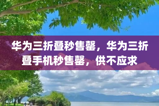华为三折叠秒售罄，华为三折叠手机秒售罄，供不应求，华为三折叠手机秒售罄，供不应求引发抢购热潮