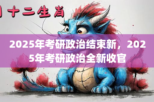 2025年考研政治结束新，2025年考研政治全新收官，2025年考研政治全新收官