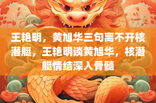 王艳明，黄旭华三句离不开核潜艇，王艳明谈黄旭华，核潜艇情结深入骨髓，王艳明谈黄旭华，核潜艇情结深入骨髓，矢志不渝的核潜艇情怀