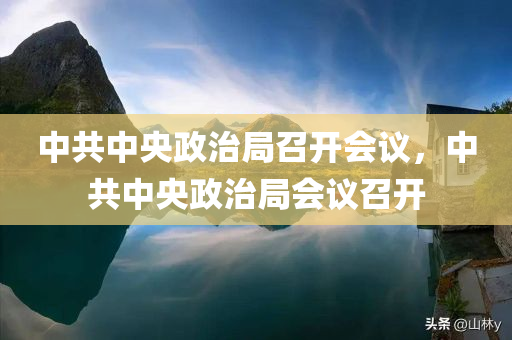 中共中央政治局召开会议，中共中央政治局会议召开，中共中央政治局召开会议，聚焦重要议题，共商发展大计