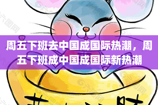 周五下班去中国成国际热潮，周五下班成中国成国际新热潮，周五下班成中国成国际新热潮，成为全民热门活动之一