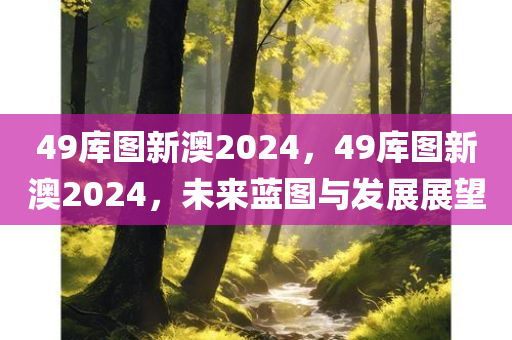 49库图新澳2024，49库图新澳2024，未来蓝图与发展展望，49库图新澳2024，未来蓝图与发展展望