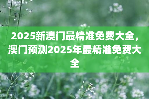 2025新澳门最精准免费大全，澳门预测2025年最精准免费大全