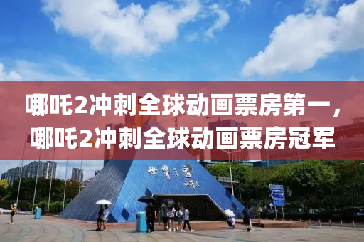 哪吒2冲刺全球动画票房第一，哪吒2冲刺全球动画票房冠军