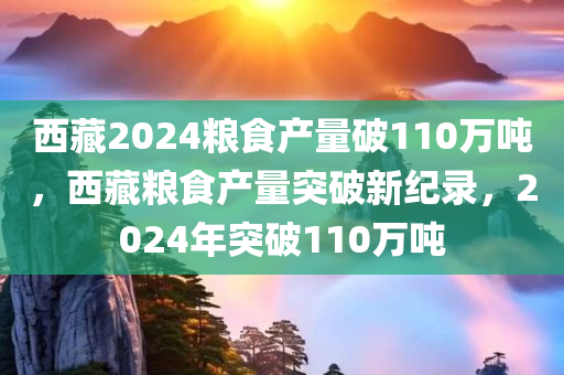 西藏2024粮食产量破110万吨，西藏粮食产量突破新纪录，2024年突破110万吨，西藏粮食产量突破新纪录，2024年突破百万吨大关，西藏粮食生产迎来历史性飞跃