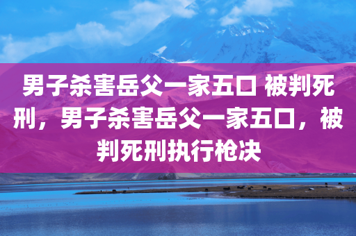 男子杀害岳父一家五口 被判死刑，男子杀害岳父一家五口，被判死刑执行枪决，男子杀害岳父一家五口，被判死刑执行枪决，惨案背后的法律审判与正义伸张
