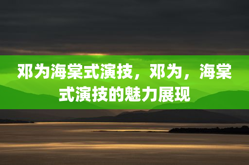 邓为海棠式演技，邓为，海棠式演技的魅力展现，邓为，海棠式演技的魅力展现之旅