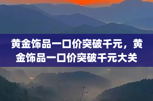 黄金饰品一口价突破千元，黄金饰品一口价突破千元大关，黄金饰品一口价突破千元大关，金价飙升引发市场热议