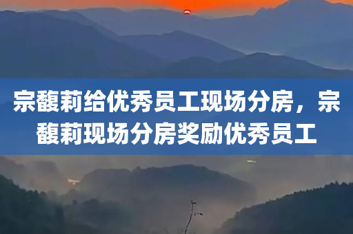 宗馥莉给优秀员工现场分房，宗馥莉现场分房奖励优秀员工，宗馥莉现场分房，奖励优秀员工的举动振奋人心