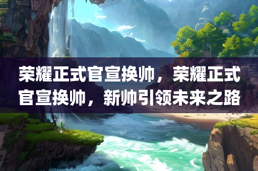 荣耀正式官宣换帅，荣耀正式官宣换帅，新帅引领未来之路，荣耀官宣换帅，新领袖引领未来之路