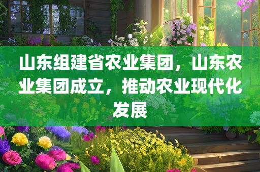 山东组建省农业集团，山东农业集团成立，推动农业现代化发展