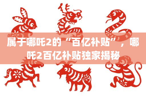 属于哪吒2的“百亿补贴”，哪吒2百亿补贴独家揭秘