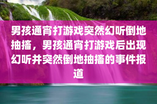 男孩通宵打游戏突然幻听倒地抽搐，男孩通宵打游戏后出现幻听并突然倒地抽搐的事件报道，男孩通宵打游戏后突发幻听抽搐事件报道