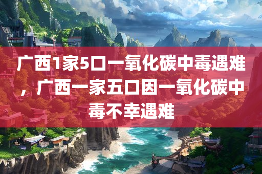 广西1家5口一氧化碳中毒遇难，广西一家五口因一氧化碳中毒不幸遇难，广西一家五口因一氧化碳中毒全部遇难