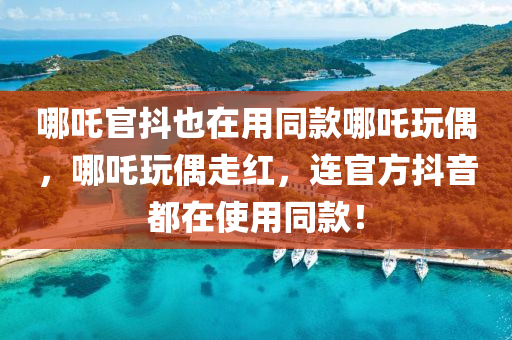 哪吒官抖也在用同款哪吒玩偶，哪吒玩偶走红，连官方抖音都在使用同款！，哪吒玩偶走红，连官方抖音和哪吒官抖都在使用同款！
