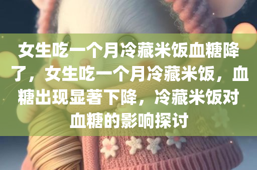 女生吃一个月冷藏米饭血糖降了，女生吃一个月冷藏米饭，血糖出现显著下降，冷藏米饭对血糖的影响探讨，冷藏米饭对血糖的影响，女生吃一个月后的显著变化探讨