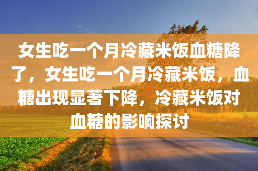 女生吃一个月冷藏米饭血糖降了，女生吃一个月冷藏米饭，血糖出现显著下降，冷藏米饭对血糖的影响探讨，冷藏米饭对血糖的影响，女生吃一个月后的显著变化探讨