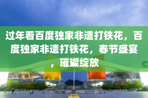 过年看百度独家非遗打铁花，百度独家非遗打铁花，春节盛宴，璀璨绽放，百度独家非遗打铁花，春节盛宴的璀璨绽放