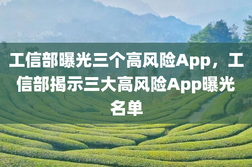 工信部曝光三个高风险App，工信部揭示三大高风险App曝光名单