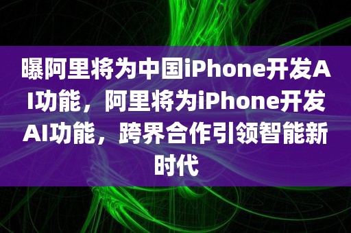 曝阿里将为中国iPhone开发AI功能，阿里将为iPhone开发AI功能，跨界合作引领智能新时代，阿里携手苹果跨界合作，为iPhone开发AI功能引领智能新时代