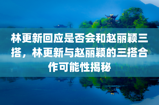林更新回应是否会和赵丽颖三搭，林更新与赵丽颖的三搭合作可能性揭秘，林更新与赵丽颖三搭合作前景揭秘，再次携手的可能性探讨