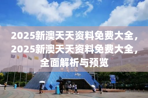 2025新澳天天资料免费大全，2025新澳天天资料免费大全，全面解析与预览，2025新澳天天资料免费全面解析与预览