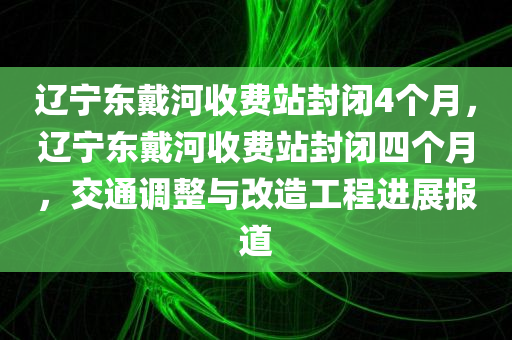 辽宁东戴河收费站封闭4个月，辽宁东戴河收费站封闭四个月，交通调整与改造工程进展报道，辽宁东戴河收费站封闭四个月，交通调整与改造工程最新进展报道
