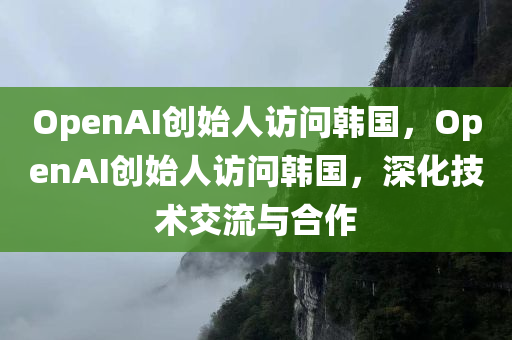 OpenAI创始人访问韩国，OpenAI创始人访问韩国，深化技术交流与合作，OpenAI创始人访问韩国，深化技术交流与合作达成新进展