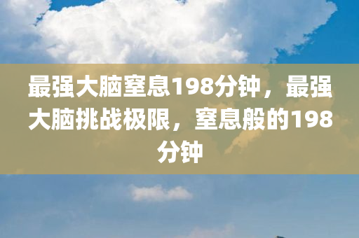最强大脑窒息198分钟，最强大脑挑战极限，窒息般的198分钟