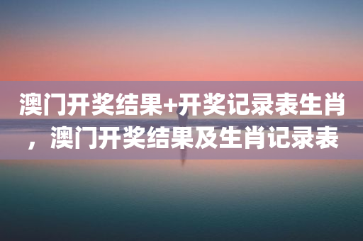澳门开奖结果+开奖记录表生肖，澳门开奖结果及生肖记录表，澳门开奖结果及生肖记录表概览