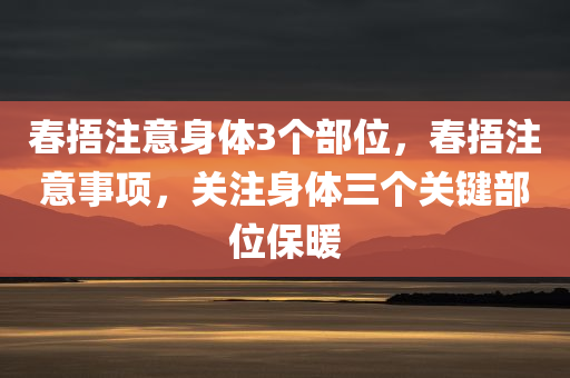 春捂注意身体3个部位，春捂注意事项，关注身体三个关键部位保暖，春捂关键部位保暖指南，身体三部位需特别关注