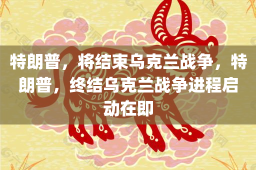 特朗普，将结束乌克兰战争，特朗普，终结乌克兰战争进程启动在即