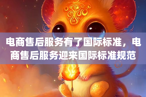 电商售后服务有了国际标准，电商售后服务迎来国际标准规范，电商售后服务迎来国际标准规范的时代