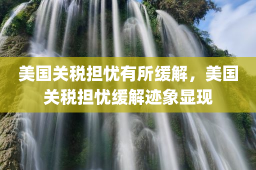 美国关税担忧有所缓解，美国关税担忧缓解迹象显现，美国关税担忧缓解迹象显现，缓解趋势明朗化