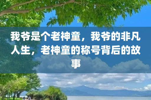 我爷是个老神童，我爷的非凡人生，老神童的称号背后的故事，老神童的非凡人生，背后的故事与智慧传承