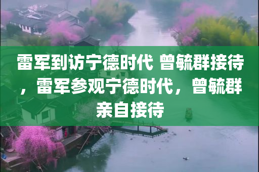 雷军到访宁德时代 曾毓群接待，雷军参观宁德时代，曾毓群亲自接待，雷军参观宁德时代，曾毓群亲自接待，两大巨头携手共创未来？