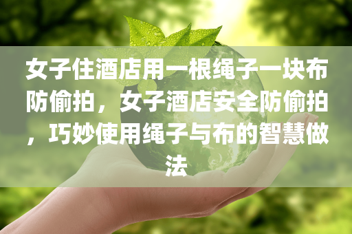 女子住酒店用一根绳子一块布防偷拍，女子酒店安全防偷拍，巧妙使用绳子与布的智慧做法，女子酒店防偷拍智慧做法，巧妙利用绳子与布保障隐私安全