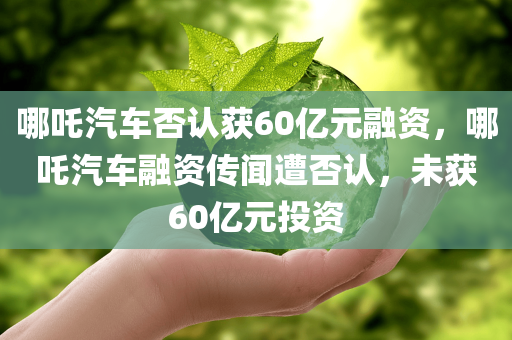 哪吒汽车否认获60亿元融资，哪吒汽车融资传闻遭否认，未获60亿元投资，哪吒汽车融资传闻遭辟谣，未获60亿元投资