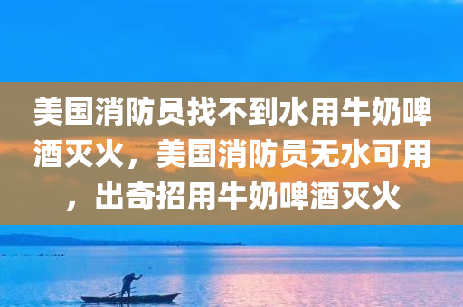 美国消防员找不到水用牛奶啤酒灭火，美国消防员无水可用，出奇招用牛奶啤酒灭火