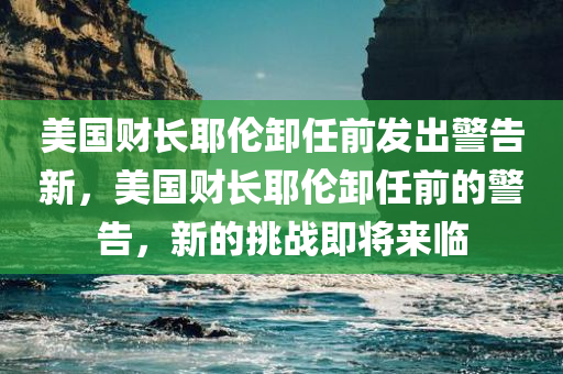 美国财长耶伦卸任前发出警告新，美国财长耶伦卸任前的警告，新的挑战即将来临，美国财长耶伦卸任前的挑战警告，新的挑战即将来临