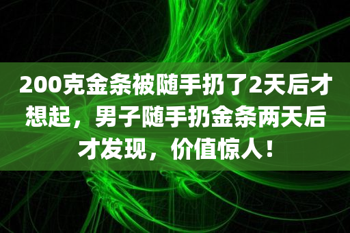 200克金条被随手扔了2天后才想起，男子随手扔金条两天后才发现，价值惊人！，男子遗失价值惊人金条两天后才发现，随手扔掉200克金条，价值不菲！