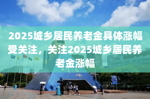 2025城乡居民养老金具体涨幅受关注，关注2025城乡居民养老金涨幅，关注2025年城乡居民养老金涨幅，具体涨幅引人瞩目