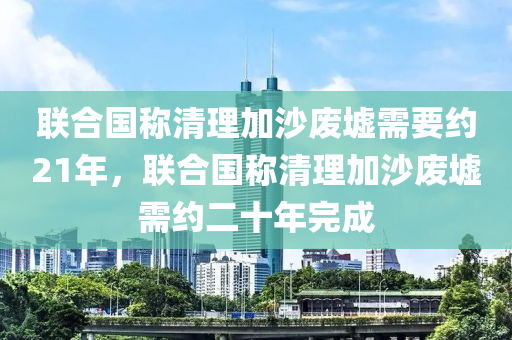 联合国称清理加沙废墟需要约21年，联合国称清理加沙废墟需约二十年完成，联合国，加沙废墟清理任务需约二十年完成