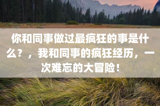 你和同事做过最疯狂的事是什么？，我和同事的疯狂经历，一次难忘的大冒险！