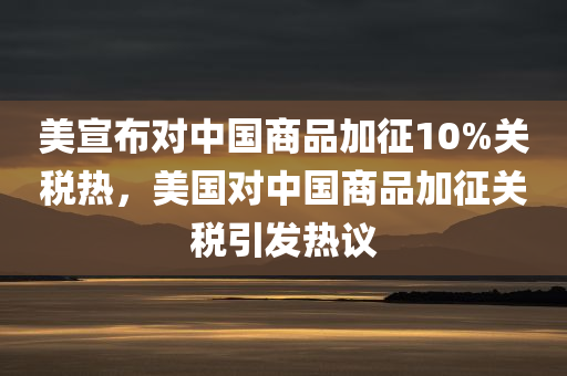美宣布对中国商品加征10%关税热，美国对中国商品加征关税引发热议，美国对中国商品加征关税措施引发广泛热议