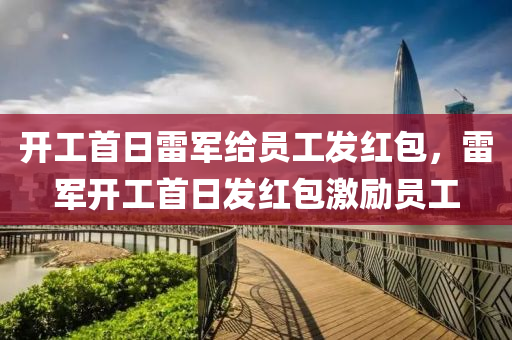 开工首日雷军给员工发红包，雷军开工首日发红包激励员工，雷军开工首日发红包鼓舞团队士气